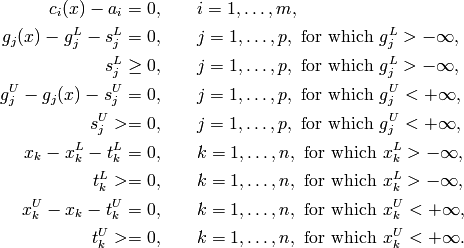 c_i(x) - a_i = 0, & \qquad i = 1, \ldots, m, \\
g_j(x) - g_j^L - s_j^L = 0, & \qquad j = 1, \ldots, p,
\text{ for which } g_j^L > -\infty, \\
s_j^L \geq 0, & \qquad j = 1, \ldots, p, \text{ for which } g_j^L > -\infty, \\
g_j^U - g_j(x) - s_j^U = 0, & \qquad j = 1, \ldots, p,
\text{ for which } g_j^U < +\infty, \\
s_j^U >= 0, & \qquad j = 1, \ldots, p,
\text{ for which } g_j^U < +\infty, \\
x_k - x_k^L - t_k^L = 0, & \qquad k = 1, \ldots, n,
\text{ for which } x_k^L > -\infty, \\
t_k^L >= 0, & \qquad k = 1, \ldots, n,
\text{ for which } x_k^L > -\infty, \\
x_k^U - x_k - t_k^U = 0, & \qquad k = 1, \ldots, n,
\text{ for which } x_k^U < +\infty, \\
t_k^U >= 0, & \qquad k = 1, \ldots, n,
\text{ for which } x_k^U < +\infty.